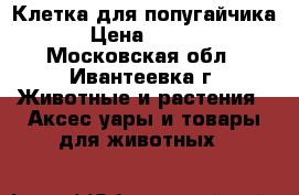 Клетка для попугайчика  › Цена ­ 1 200 - Московская обл., Ивантеевка г. Животные и растения » Аксесcуары и товары для животных   